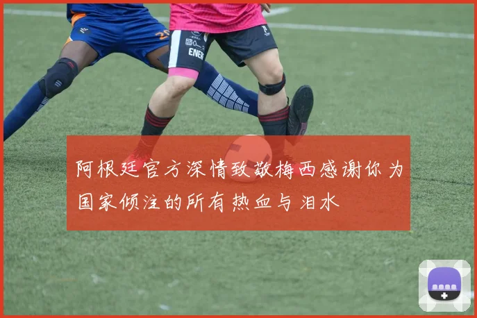 阿根廷官方深情致敬梅西感谢你为国家倾注的所有热血与泪水