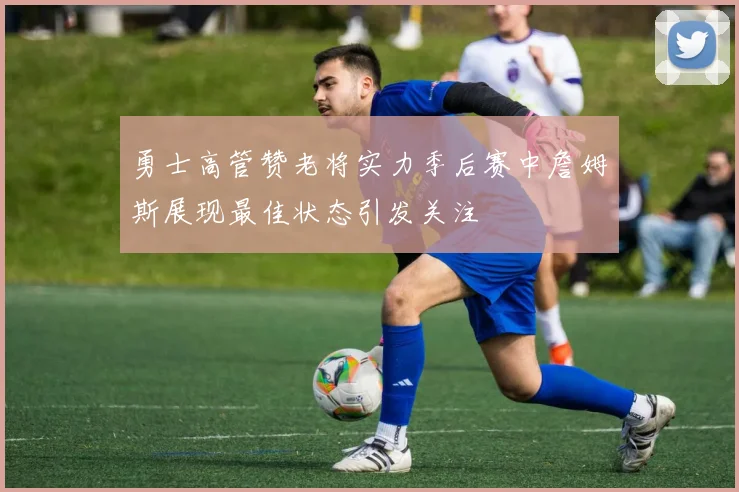 勇士高管赞老将实力季后赛中詹姆斯展现最佳状态引发关注