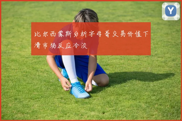 比尔西蒙斯分析字母哥交易价值下滑市场反应冷淡