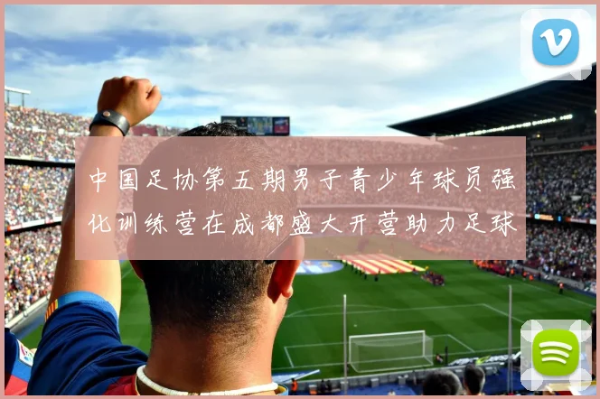 中国足协第五期男子青少年球员强化训练营在成都盛大开营助力足球未来发展