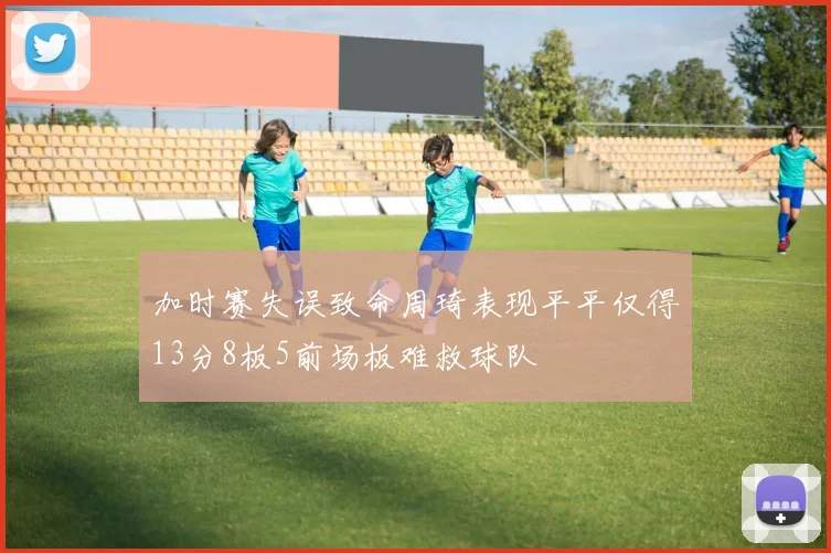 加时赛失误致命周琦表现平平仅得13分8板5前场板难救球队