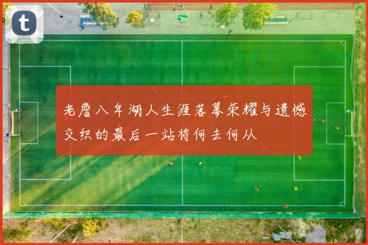 老詹八年湖人生涯落幕荣耀与遗憾交织的最后一站将何去何从