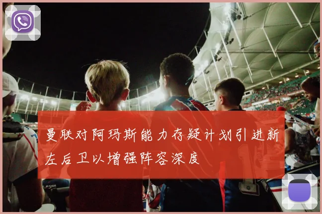 曼联对阿玛斯能力存疑计划引进新左后卫以增强阵容深度