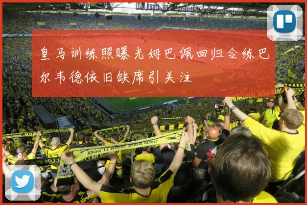 皇马训练照曝光姆巴佩回归合练巴尔韦德依旧缺席引关注