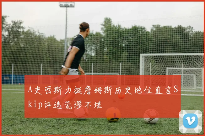 A史密斯力挺詹姆斯历史地位直言Skip评选荒谬不堪