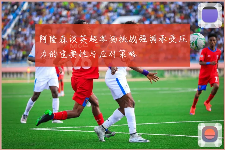 阿隆森谈英超客场挑战强调承受压力的重要性与应对策略