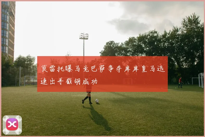 莫雷托曝马竞巴萨争夺库库皇马迅速出手截胡成功