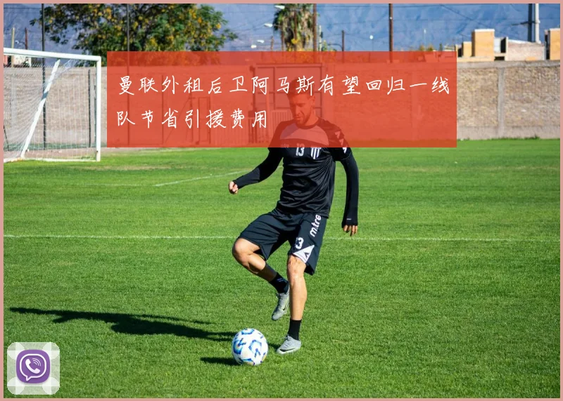 曼联外租后卫阿马斯有望回归一线队节省引援费用