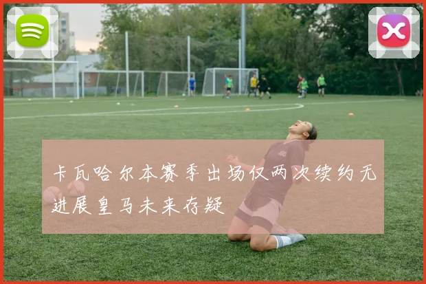卡瓦哈尔本赛季出场仅两次续约无进展皇马未来存疑