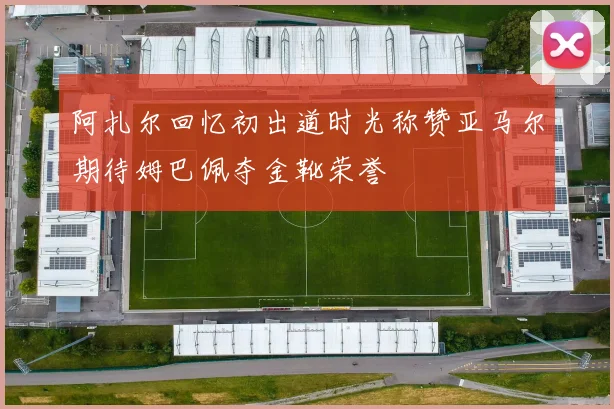 阿扎尔回忆初出道时光称赞亚马尔期待姆巴佩夺金靴荣誉