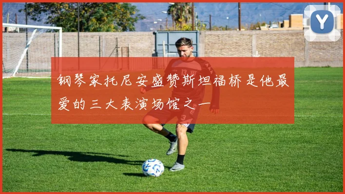 钢琴家托尼安盛赞斯坦福桥是他最爱的三大表演场馆之一
