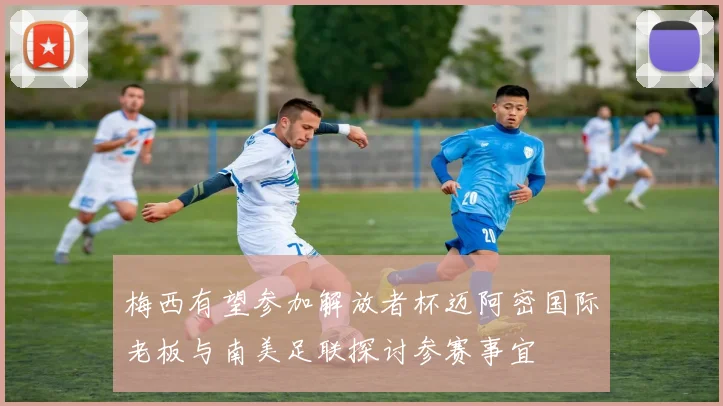 梅西有望参加解放者杯迈阿密国际老板与南美足联探讨参赛事宜