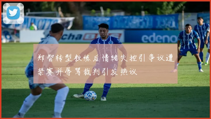 郑智转型教练后情绪失控引争议遭禁赛并辱骂裁判引发热议