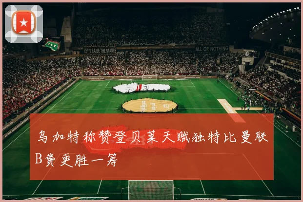 乌加特称赞登贝莱天赋独特比曼联B费更胜一筹
