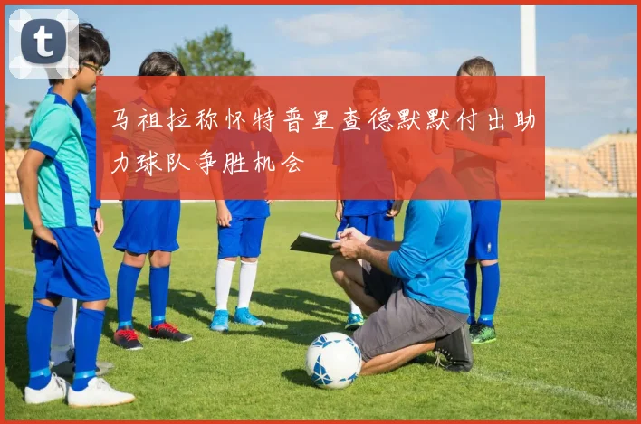 马祖拉称怀特普里查德默默付出助力球队争胜机会