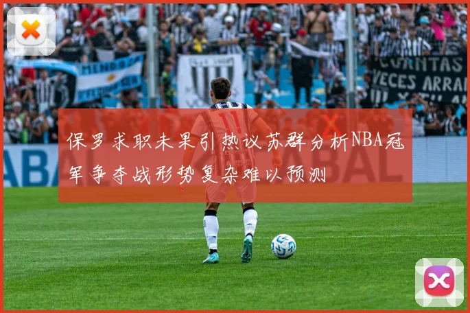 保罗求职未果引热议苏群分析NBA冠军争夺战形势复杂难以预测