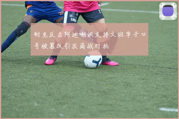 耐克反击阿迪嘲讽支持文班华子口号被篡改引发商战对抗