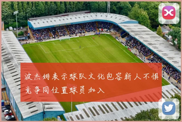 波杰姆表示球队文化包容新人不惧竞争同位置球员加入