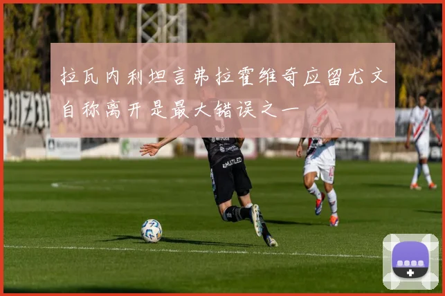 拉瓦内利坦言弗拉霍维奇应留尤文自称离开是最大错误之一