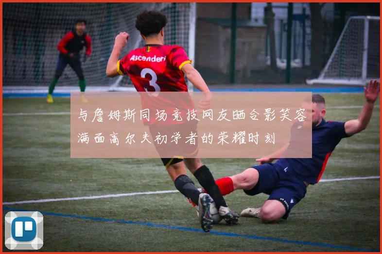 与詹姆斯同场竞技网友晒合影笑容满面高尔夫初学者的荣耀时刻