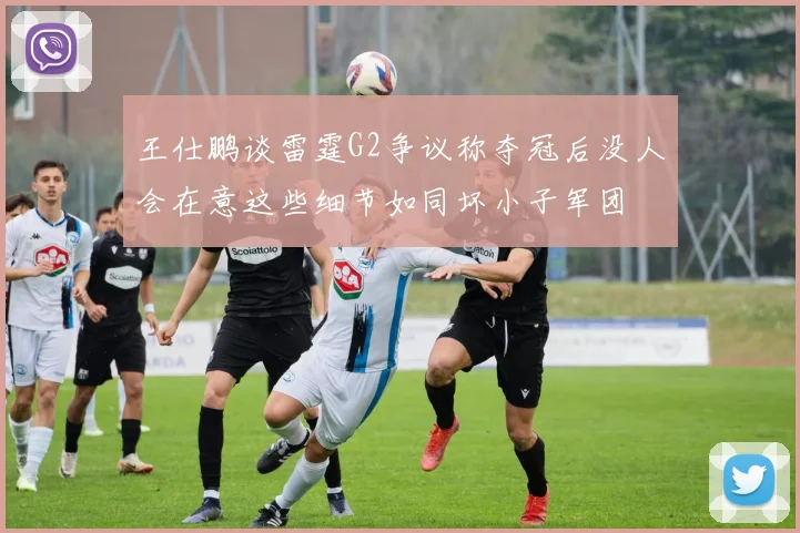 王仕鹏谈雷霆G2争议称夺冠后没人会在意这些细节如同坏小子军团