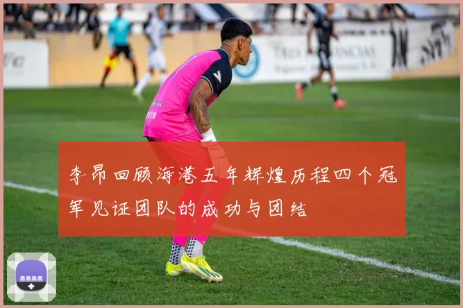 李昂回顾海港五年辉煌历程四个冠军见证团队的成功与团结