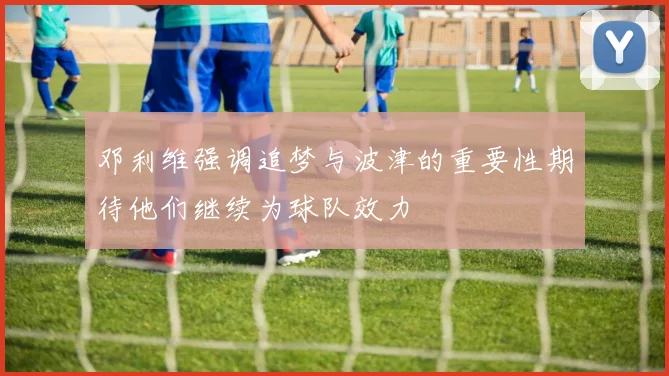 邓利维强调追梦与波津的重要性期待他们继续为球队效力