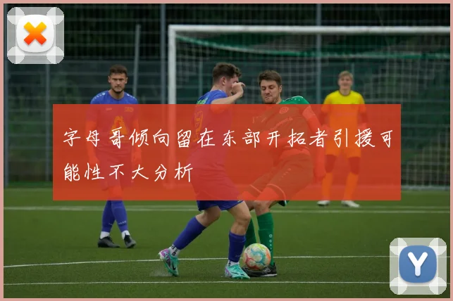 字母哥倾向留在东部开拓者引援可能性不大分析