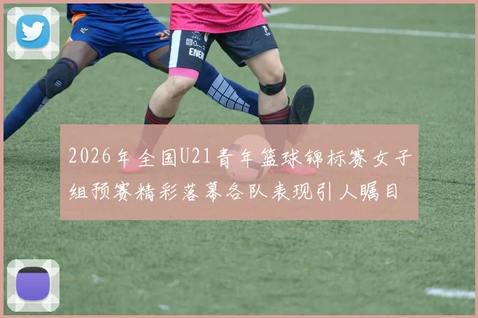 2026年全国U21青年篮球锦标赛女子组预赛精彩落幕各队表现引人瞩目
