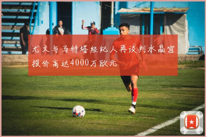 尤文与马特塔经纪人再谈判水晶宫报价高达4000万欧元